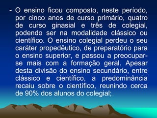 - O ensino ficou composto, neste período,
por cinco anos de curso primário, quatro
de curso ginasial e três de colegial,
podendo ser na modalidade clássico ou
científico. O ensino colegial perdeu o seu
caráter propedêutico, de preparatório para
o ensino superior, e passou a preocupar-
se mais com a formação geral. Apesar
desta divisão do ensino secundário, entre
clássico e científico, a predominância
recaiu sobre o científico, reunindo cerca
de 90% dos alunos do colegial;
 