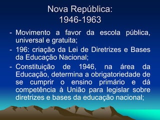 Nova República:
1946-1963
- Movimento a favor da escola pública,
universal e gratuita;
- 196: criação da Lei de Diretrizes e Bases
da Educação Nacional;
- Constituição de 1946, na área da
Educação, determina a obrigatoriedade de
se cumprir o ensino primário e dá
competência à União para legislar sobre
diretrizes e bases da educação nacional;
 