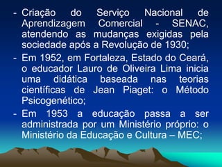 - Criação do Serviço Nacional de
Aprendizagem Comercial - SENAC,
atendendo as mudanças exigidas pela
sociedade após a Revolução de 1930;
- Em 1952, em Fortaleza, Estado do Ceará,
o educador Lauro de Oliveira Lima inicia
uma didática baseada nas teorias
científicas de Jean Piaget: o Método
Psicogenético;
- Em 1953 a educação passa a ser
administrada por um Ministério próprio: o
Ministério da Educação e Cultura – MEC;
 