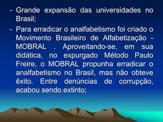- Grande expansão das universidades no
Brasil;
- Para erradicar o analfabetismo foi criado o
Movimento Brasileiro de Alfabetização -
MOBRAL . Aproveitando-se, em sua
didática, no expurgado Método Paulo
Freire, o MOBRAL propunha erradicar o
analfabetismo no Brasil, mas não obteve
êxito. Entre denúncias de corrupção,
acabou sendo extinto;
 