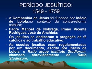 PERÍODO JESUÍTICO:
1549 - 1759
- A Companhia de Jesus foi fundada por Inácio
de Loiola,no contexto da contra-reforma
católica;
- Padre Manoel de Nóbrega, Irmão Vicente
Rodrigues,José de Anchieta;
- Os jesuítas se dedicaram a pregação da fé
católica e ao trabalho educativo;
- As escolas jesuítas eram regulamentadas
por um documento, escrito por Inácio de
Loiola, o Ratio atque Instituto Studiorum,
chamado abreviadamente de Ratio
Studiorum.
 