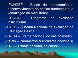 - FUNDEF – Fundo de manutenção e
desenvolvimento do ensino fundamental e
valorização do magistério;
- PAIUB – Programa de avaliação
institucional;
- SAEB – Sistema Nacional de avaliação da
Educação Básica;
- ENEM – Exame nacional do ensino médio;
- PCNs – Parâmetros curriculares nacionais;
- ENC – Exame nacional de cursos;
 