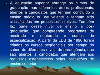 - A educação superior abrange os cursos de
graduação nas diferentes áreas profissionais,
abertos a candidatos que tenham concluído o
ensino médio ou equivalente e tenham sido
classificados em processos seletivos. Também
faz parte desse nível de ensino a pós-
graduação, que compreende programas de
mestrado e doutorado e cursos de
especialização. A partir da LDB de 1996 foram
criados os cursos seqüenciais por campo do
saber, de diferentes níveis de abrangência, que
são abertos a candidatos que atendam aos
requisitos estabelecidos pelas instituições de
ensino superior.
 