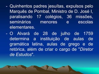 - Quinhentos padres jesuítas, expulsos pelo
Marquês de Pombal, Ministro de D. José I,
paralisando 17 colégios, 36 missões,
seminários menores e escolas
elementares.
- O Alvará de 28 de julho de 1759
determina a instituição de aulas de
gramática latina, aulas de grego e de
retórica, além de criar o cargo de "Diretor
de Estudos".
 