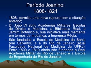 Período Joanino:
1808-1821
- 1808, permitiu uma nova ruptura com a situação
anterior;
- D. João VI abriu Academias Militares, Escolas
de Direito e Medicina, a Biblioteca Real, o
Jardim Botânico e, sua iniciativa mais marcante
em termos de mudança, a Imprensa Régia;
- São fundadas a Escola de Medicina da Bahia
(em Salvador) e a do Rio de Janeiro (atual
Faculdade Nacional de Medicina da UFRJ).
Entre 1809 e 1810 ainda são fundadas a Real
Academia Militar do Rio de Janeiro e a Escola
de Engenharia do Rio de Janeiro.
 