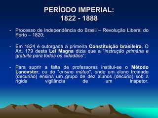 PERÍODO IMPERIAL:
1822 - 1888
- Processo de Independência do Brasil – Revolução Liberal do
Porto – 1820;
- Em 1824 é outorgada a primeira Constituição brasileira. O
Art. 179 desta Lei Magna dizia que a "instrução primária e
gratuita para todos os cidadãos“;
- Para suprir a falta de professores institui-se o Método
Lancaster, ou do "ensino mútuo", onde um aluno treinado
(decurião) ensina um grupo de dez alunos (decúria) sob a
rígida vigilância de um inspetor.
 