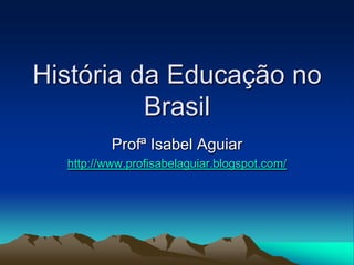 História da Educação no
Brasil
Profª Isabel Aguiar
http://www.profisabelaguiar.blogspot.com/
 