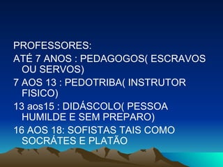 PROFESSORES: ATÉ 7 ANOS : PEDAGOGOS( ESCRAVOS OU SERVOS)  7 AOS 13 : PEDOTRIBA( INSTRUTOR FISICO)  13 aos15 : DIDÁSCOLO( PESSOA HUMILDE E SEM PREPARO) 16 AOS 18: SOFISTAS TAIS COMO SOCRÁTES E PLATÃO 