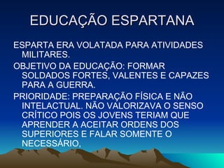 EDUCAÇÃO ESPARTANA ESPARTA ERA VOLATADA PARA ATIVIDADES MILITARES. OBJETIVO DA EDUCAÇÃO: FORMAR SOLDADOS FORTES, VALENTES E CAPAZES PARA A GUERRA. PRIORIDADE: PREPARAÇÃO FÍSICA E NÃO INTELACTUAL. NÃO VALORIZAVA O SENSO CRÍTICO POIS OS JOVENS TERIAM QUE APRENDER A ACEITAR ORDENS DOS SUPERIORES E FALAR SOMENTE O NECESSÁRIO, 