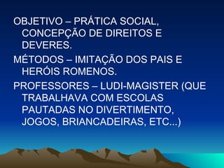 OBJETIVO – PRÁTICA SOCIAL, CONCEPÇÃO DE DIREITOS E DEVERES. MÉTODOS – IMITAÇÃO DOS PAIS E HERÓIS ROMENOS. PROFESSORES – LUDI-MAGISTER (QUE TRABALHAVA COM ESCOLAS PAUTADAS NO DIVERTIMENTO, JOGOS, BRIANCADEIRAS, ETC...) 