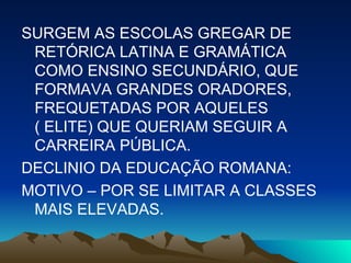 SURGEM AS ESCOLAS GREGAR DE RETÓRICA LATINA E GRAMÁTICA COMO ENSINO SECUNDÁRIO, QUE FORMAVA GRANDES ORADORES, FREQUETADAS POR AQUELES ( ELITE) QUE QUERIAM SEGUIR A CARREIRA PÚBLICA. DECLINIO DA EDUCAÇÃO ROMANA:  MOTIVO – POR SE LIMITAR A CLASSES MAIS ELEVADAS. 