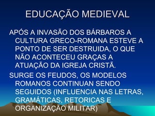 EDUCAÇÃO MEDIEVAL APÓS A INVASÃO DOS BÁRBAROS A CULTURA GRECO-ROMANA ESTEVE A PONTO DE SER DESTRUIDA, O QUE NÃO ACONTECEU GRAÇAS A ATUAÇÃO DA IGREJA CRISTÃ.  SURGE OS FEUDOS, OS MODELOS ROMANOS CONTINUAN SENDO SEGUIDOS (INFLUENCIA NAS LETRAS, GRAMÁTICAS, RETORICAS E ORGANIZAÇÃO MILITAR) 