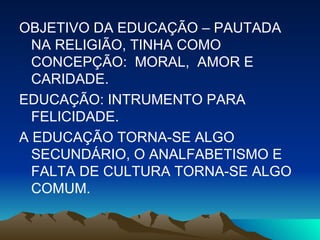 OBJETIVO DA EDUCAÇÃO – PAUTADA NA RELIGIÃO, TINHA COMO CONCEPÇÃO:  MORAL,  AMOR E CARIDADE. EDUCAÇÃO: INTRUMENTO PARA FELICIDADE. A EDUCAÇÃO TORNA-SE ALGO SECUNDÁRIO, O ANALFABETISMO E FALTA DE CULTURA TORNA-SE ALGO COMUM. 