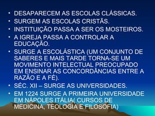 DESAPARECEM AS ESCOLAS CLÁSSICAS. SURGEM AS ESCOLAS CRISTÃS. INSTITUIÇÃO PASSA A SER OS MOSTEIROS. A IGREJA PASSA A CONTROLAR A EDUCAÇÃO. SURGE A ESCOLÁSTICA (UM CONJUNTO DE SABERES E MAIS TARDE TORNA-SE UM MOVIMENTO INTELECTUAL PREOCUPADO EM ENSINAR AS CONCORDÂNCIAS ENTRE A RAZÃO E A FÉ). SÉC. XII – SURGE AS UNIVERSIDADES. EM 1224 SURGE A PRIMEIRA UNIVERSIDADE EM NÁPOLES ITÁLIA( CURSOS DE MEDICINA, TEOLOGIA E FILOSOFIA)  