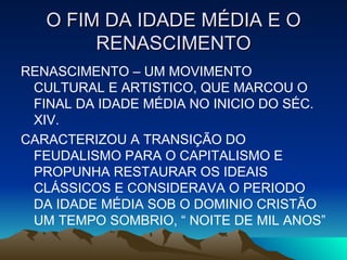 O FIM DA IDADE MÉDIA E O RENASCIMENTO RENASCIMENTO – UM MOVIMENTO CULTURAL E ARTISTICO, QUE MARCOU O FINAL DA IDADE MÉDIA NO INICIO DO SÉC. XIV. CARACTERIZOU A TRANSIÇÃO DO FEUDALISMO PARA O CAPITALISMO E PROPUNHA RESTAURAR OS IDEAIS CLÁSSICOS E CONSIDERAVA O PERIODO DA IDADE MÉDIA SOB O DOMINIO CRISTÃO UM TEMPO SOMBRIO, “ NOITE DE MIL ANOS” 
