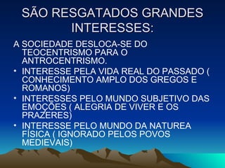 SÃO RESGATADOS GRANDES INTERESSES: A SOCIEDADE DESLOCA-SE DO TEOCENTRISMO PARA O ANTROCENTRISMO. INTERESSE PELA VIDA REAL DO PASSADO ( CONHECIMENTO AMPLO DOS GREGOS E ROMANOS) INTERESSES PELO MUNDO SUBJETIVO DAS EMOÇÕES ( ALEGRIA DE VIVER E OS PRAZERES) INTERESSE PELO MUNDO DA NATUREA FÍSICA ( IGNORADO PELOS POVOS MEDIEVAIS) 