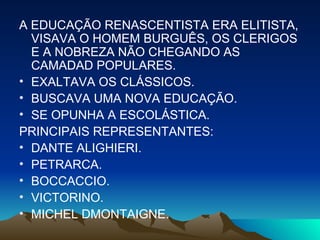 A EDUCAÇÃO RENASCENTISTA ERA ELITISTA, VISAVA O HOMEM BURGUÊS, OS CLERIGOS E A NOBREZA NÃO CHEGANDO AS CAMADAD POPULARES. EXALTAVA OS CLÁSSICOS. BUSCAVA UMA NOVA EDUCAÇÃO. SE OPUNHA A ESCOLÁSTICA. PRINCIPAIS REPRESENTANTES: DANTE ALIGHIERI. PETRARCA. BOCCACCIO. VICTORINO. MICHEL DMONTAIGNE.  
