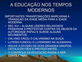 A EDUCAÇÃO NOS TEMPOS MODERNOS IMPORTANTES TRANSFOMAÇÕES MARCARAM A TRANSIÇÃO DA IDADE MÉDIA PARA A IDADE MODERNA. SÉC XVI – ALGUNS LÍDERES RELIGIOSOS PASSARAM A PROTESTAR CONTRA OS ABUSOS DA AUTORIDADE PAPAU E SURGE ALGUNS MOVIMENTOS: CALVINO CRIOU O CALVINISMO NA SUIÇA. LUTERO FUNDOU O LUTERISMO NA ALEMANHA. HOUVE A DIVISÃO DE DOIS GRANDES GRUPOS: CÁTOLICOS FIÉIS E PROTESTANTES. O CONTROLE DA EDUCAÇÃO PASSA A SER CONTEXTADO.  