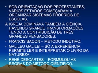 SOB ORIENTAÇÃO DOS PROTESTANTES, VÁRIOS ESTADOS COMEÇARAM A ORGANIZAR SISTEMAS PRÓPRIOS DE ESCOLAS. A IGREJA DOMINAVA TAMBÉM A CIÊNCIA, HAVENDO GRANDE TRANSFORMAÇÕES TENDO A CONTRIBUIÇÃO DE TRÊS GRANDES PENSADORES. FRANCIS BACON – MÉTODO INDUTIVO. GALILEU GALILEI – SÓ A EXPERIÊNCIA PERMITE LER E INTERPRETAR O LIVRO DA NATUREZA. RENÉ DESCARTES – FORMULOU AS REGRAS DO METODO CIÊNTIFICO. 