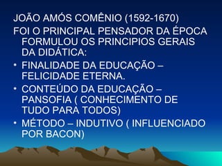 JOÃO AMÓS COMÊNIO (1592-1670) FOI O PRINCIPAL PENSADOR DA ÉPOCA FORMULOU OS PRINCIPIOS GERAIS DA DIDÁTICA: FINALIDADE DA EDUCAÇÃO – FELICIDADE ETERNA. CONTEÚDO DA EDUCAÇÃO – PANSOFIA ( CONHECIMENTO DE TUDO PARA TODOS) MÉTODO – INDUTIVO ( INFLUENCIADO POR BACON)  