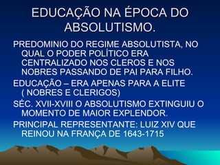 EDUCAÇÃO NA ÉPOCA DO ABSOLUTISMO. PREDOMINIO DO REGIME ABSOLUTISTA, NO QUAL O PODER POLÍTICO ERA CENTRALIZADO NOS CLEROS E NOS NOBRES PASSANDO DE PAI PARA FILHO. EDUCAÇÃO – ERA APENAS PARA A ELITE ( NOBRES E CLERIGOS) SÉC. XVII-XVIII O ABSOLUTISMO EXTINGUIU O MOMENTO DE MAIOR EXPLENDOR. PRINCIPAL REPRESENTANTE: LUIZ XIV QUE REINOU NA FRANÇA DE 1643-1715 