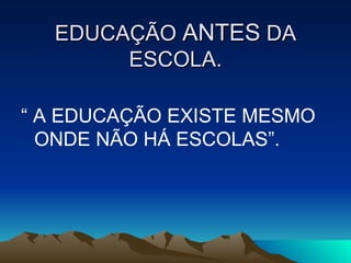 EDUCAÇÃO  ANTES  DA ESCOLA. “  A EDUCAÇÃO EXISTE MESMO ONDE NÃO HÁ ESCOLAS”. 