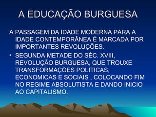 A EDUCAÇÃO BURGUESA A PASSAGEM DA IDADE MODERNA PARA A IDADE CONTEMPORÂNEA É MARCADA POR IMPORTANTES REVOLUÇÕES. SEGUNDA METADE DO SÉC. XVIII, REVOLUÇÃO BURGUESA, QUE TROUXE TRANSFORMAÇÕES POLITICAS, ECONOMICAS E SOCIAIS , COLOCANDO FIM NO REGIME ABSOLUTISTA E DANDO INICIO AO CAPITALISMO.  