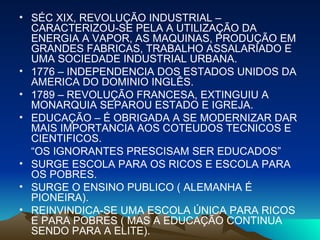 SÉC XIX, REVOLUÇÃO INDUSTRIAL – CARACTERIZOU-SE PELA A UTILIZAÇÃO DA ENERGIA A VAPOR, AS MAQUINAS, PRODUÇÃO EM GRANDES FABRICAS, TRABALHO ASSALARIADO E UMA SOCIEDADE INDUSTRIAL URBANA. 1776 – INDEPENDENCIA DOS ESTADOS UNIDOS DA AMERICA DO DOMINIO INGLÊS. 1789 – REVOLUÇÃO FRANCESA, EXTINGUIU A MONARQUIA SEPAROU ESTADO E IGREJA. EDUCAÇÃO – É OBRIGADA A SE MODERNIZAR DAR MAIS IMPORTANCIA AOS COTEUDOS TECNICOS E CIENTIFICOS. “ OS IGNORANTES PRESCISAM SER EDUCADOS” SURGE ESCOLA PARA OS RICOS E ESCOLA PARA OS POBRES. SURGE O ENSINO PUBLICO ( ALEMANHA É PIONEIRA). REINVINDICA-SE UMA ESCOLA ÚNICA PARA RICOS E PARA POBRES ( MAS A EDUCAÇÃO CONTINUA SENDO PARA A ELITE). 