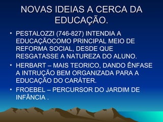 NOVAS IDEIAS A CERCA DA EDUCAÇÃO. PESTALOZZI (746-827) INTENDIA A EDUCAÇÃOCOMO PRINCIPAL MEIO DE REFORMA SOCIAL, DESDE QUE RESGATASSE A NATUREZA DO ALUNO. HERBART – MAIS TEORICO, DANDO ÊNFASE A INTRUÇÃO BEM ORGANIZADA PARA A EDUCAÇÃO DO CARÁTER. FROEBEL – PERCURSOR DO JARDIM DE INFÂNCIA . 
