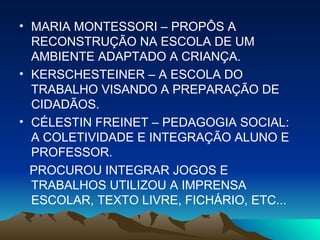 MARIA MONTESSORI – PROPÔS A RECONSTRUÇÃO NA ESCOLA DE UM AMBIENTE ADAPTADO A CRIANÇA. KERSCHESTEINER – A ESCOLA DO TRABALHO VISANDO A PREPARAÇÃO DE CIDADÃOS. CÉLESTIN FREINET – PEDAGOGIA SOCIAL: A COLETIVIDADE E INTEGRAÇÃO ALUNO E PROFESSOR. PROCUROU INTEGRAR JOGOS E TRABALHOS UTILIZOU A IMPRENSA ESCOLAR, TEXTO LIVRE, FICHÁRIO, ETC... 