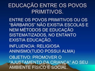 EDUCAÇÃO ENTRE OS POVOS PRIMITIVOS. ENTRE OS POVOS PRIMITIVOS OU OS “BÁRBAROS” NÃO EXISTIA ESCOLAS E NEM MÉTODOS DE EDUCAÇÃO SISTEMATIZADOS, NO ENTANTO EXISTIA EDUCAÇÃO. INFLUENCIA: RELIGIOSA ANINISMO(TUDO POSSUI ALMA) OBJETIVO: PROMOVER O “AJUSTAMENTO DA CRIANÇA” AO SEU AMBIENTE FÍSICO E SOCIAL. 