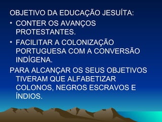OBJETIVO DA EDUCAÇÃO JESUÍTA: CONTER OS AVANÇOS PROTESTANTES. FACILITAR A COLONIZAÇÃO PORTUGUESA COM A CONVERSÃO INDÍGENA. PARA ALCANÇAR OS SEUS OBJETIVOS TIVERAM QUE ALFABETIZAR COLONOS, NEGROS ESCRAVOS E ÍNDIOS. 
