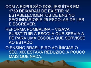 COM A EXPULSÃO DOS JESUÍTAS EM 1759 DEIXARAM DE EXISTIR 18 ESTABELECIMENTOS DE ENSINO SECUNDÁRIOS E 25 ESCOLAR DE LER E ESCREVER. REFORMA POMBALINA – VISAVA SUBSTITUIR A ESCOLA QUE SERVIA A FÉ PARA UMA ESCOLA QUE SERVISSE AO ESTADO. O ENSINO BRASILEIRO AO ÍNICIAR O SÉC. XIX ESTAVA REDUZIDO A POUCO MAIS QUE NADA. 