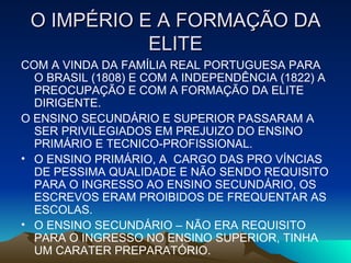 O IMPÉRIO E A FORMAÇÃO DA ELITE COM A VINDA DA FAMÍLIA REAL PORTUGUESA PARA  O BRASIL (1808) E COM A INDEPENDÊNCIA (1822) A PREOCUPAÇÃO E COM A FORMAÇÃO DA ELITE DIRIGENTE. O ENSINO SECUNDÁRIO E SUPERIOR PASSARAM A SER PRIVILEGIADOS EM PREJUIZO DO ENSINO PRIMÁRIO E TECNICO-PROFISSIONAL. O ENSINO PRIMÁRIO, A  CARGO DAS PRO VÍNCIAS DE PESSIMA QUALIDADE E NÃO SENDO REQUISITO PARA O INGRESSO AO ENSINO SECUNDÁRIO, OS ESCREVOS ERAM PROIBIDOS DE FREQUENTAR AS ESCOLAS. O ENSINO SECUNDÁRIO – NÃO ERA REQUISITO PARA O INGRESSO NO ENSINO SUPERIOR, TINHA UM CARATER PREPARATÓRIO. 