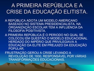 A PRIMEIRA REPÚBLICA E A CRISE DA EDUCAÇÃO ELITISTA. A REPÚBLICA ADOTA UM MODELO AMERICANO BASEADO NO SISTEMA PRESIDENCIALISTA, NA ORGANIZAÇÃO ESCOLAR TEM A INFLUENCIA DA FILOSOFIA POSITIVISTA. A PRIMEIRA REPÚBLICA É O PERIODO NO QUAL SE COLOCOU EM QUESTÃO O MODELO EDUCACIONAL HERDADO DO IMPÉRIO QUE PRIVILEGIAVA A EDUCAÇÃO DA ELITE EM PREJUIZO DA EDUCAÇÃO POPULAR. FRUSTRAÇÃO GEROU A CRISE LEVANDO A REVOLUÇÃO DE 1930, RESPONSÁVEL POR VÁRIAS TRANSFORMAÇÕES EDUCACIONAIS.  