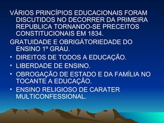 VÁRIOS PRINCÍPIOS EDUCACIONAIS FORAM DISCUTIDOS NO DECORRER DA PRIMEIRA REPUBLICA TORNANDO-SE PRECEITOS CONSTITUCIONAIS EM 1834. GRATUIDADE E OBRIGÁTORIEDADE DO ENSINO 1º GRAU. DIREITOS DE TODOS A EDUCAÇÃO. LIBERDADE DE ENSINO. OBROGAÇÃO DE ESTADO E DA FAMÍLIA NO TOCANTE A EDUCAÇÃO. ENSINO RELIGIOSO DE CARATER MULTICONFESSIONAL. 