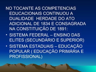 NO TOCANTE AS COMPETENCIAS EDUCACIONAIS CONTINUOU A DUALIDADE  HERDADE DO ATO ADICIONAL DE 1834 E CONSAGRADA NA CONSTITUIÇÃO DE 1891: SISTEMA FEDERAL – ENSINO DAS ELITES (SECUNDÁRIO E SUPERIOR) SISTEMA ESTADUAIS – EDUCAÇÃO POPULAR ( EDUCAÇÃO PRIMÁRIA E PROFISSIONAL) 