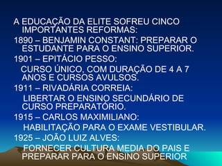 A EDUCAÇÃO DA ELITE SOFREU CINCO IMPORTANTES REFORMAS: 1890 – BENJAMIN CONSTANT: PREPARAR O ESTUDANTE PARA O ENSINO SUPERIOR. 1901 – EPITÁCIO PESSO: CURSO ÚNICO, COM DURAÇÃO DE 4 A 7 ANOS E CURSOS AVULSOS. 1911 – RIVADÁRIA CORREIA: LIBERTAR O ENSINO SECUNDÁRIO DE CURSO PREPARATÓRIO. 1915 – CARLOS MAXIMILIANO: HABILITAÇÃO PARA O EXAME VESTIBULAR. 1925 – JOÃO LUIZ ALVES: FORNECER CULTURA MEDIA DO PAIS E PREPARAR PARA O ENSINO SUPERIOR 