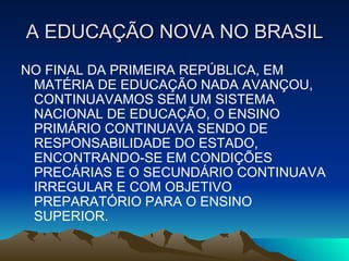 A EDUCAÇÃO NOVA NO BRASIL NO FINAL DA PRIMEIRA REPÚBLICA, EM MATÉRIA DE EDUCAÇÃO NADA AVANÇOU, CONTINUAVAMOS SEM UM SISTEMA NACIONAL DE EDUCAÇÃO, O ENSINO PRIMÁRIO CONTINUAVA SENDO DE RESPONSABILIDADE DO ESTADO, ENCONTRANDO-SE EM CONDIÇÕES PRECÁRIAS E O SECUNDÁRIO CONTINUAVA IRREGULAR E COM OBJETIVO PREPARATÓRIO PARA O ENSINO SUPERIOR. 