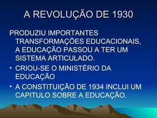 A REVOLUÇÃO DE 1930 PRODUZIU IMPORTANTES TRANSFORMAÇÕES EDUCACIONAIS, A EDUCAÇÃO PASSOU A TER UM SISTEMA ARTICULADO. CRIOU-SE O MINISTÉRIO DA EDUCAÇÃO A CONSTITUIÇÃO DE 1934 INCLUI UM CAPITULO SOBRE A EDUCAÇÃO. 
