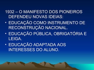 1932 – O MANIFESTO DOS PIONEIROS DEFENDEU NOVAS IDEIAS: EDUCAÇÃO COMO INSTRUMENTO DE RECONSTRUÇÃO NACIONAL. EDUCAÇÃO PÚBLICA, OBRIGATÓRIA E LEIGA. EDUCAÇÃO ADAPTADA AOS INTERESSES DO ALUNO. 