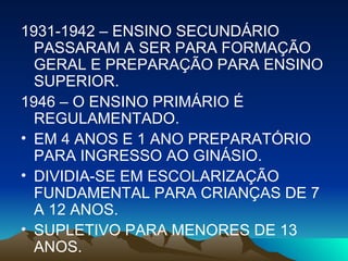 1931-1942 – ENSINO SECUNDÁRIO PASSARAM A SER PARA FORMAÇÃO GERAL E PREPARAÇÃO PARA ENSINO SUPERIOR. 1946 – O ENSINO PRIMÁRIO É REGULAMENTADO. EM 4 ANOS E 1 ANO PREPARATÓRIO PARA INGRESSO AO GINÁSIO. DIVIDIA-SE EM ESCOLARIZAÇÃO FUNDAMENTAL PARA CRIANÇAS DE 7 A 12 ANOS. SUPLETIVO PARA MENORES DE 13 ANOS. 