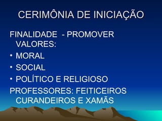CERIMÔNIA DE INICIAÇÃO FINALIDADE  - PROMOVER VALORES:  MORAL SOCIAL POLÍTICO E RELIGIOSO PROFESSORES: FEITICEIROS CURANDEIROS E XAMÃS 