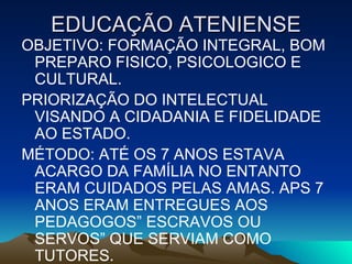 EDUCAÇÃO ATENIENSE OBJETIVO: FORMAÇÃO INTEGRAL, BOM PREPARO FISICO, PSICOLOGICO E CULTURAL. PRIORIZAÇÃO DO INTELECTUAL VISANDO A CIDADANIA E FIDELIDADE AO ESTADO. MÉTODO: ATÉ OS 7 ANOS ESTAVA  ACARGO DA FAMÍLIA NO ENTANTO ERAM CUIDADOS PELAS AMAS. APS 7 ANOS ERAM ENTREGUES AOS PEDAGOGOS” ESCRAVOS OU SERVOS” QUE SERVIAM COMO TUTORES. 
