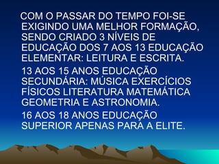 COM O PASSAR DO TEMPO FOI-SE EXIGINDO UMA MELHOR FORMAÇÃO, SENDO CRIADO 3 NÍVEIS DE EDUCAÇÃO DOS 7 AOS 13 EDUCAÇÃO ELEMENTAR: LEITURA E ESCRITA.  13 AOS 15 ANOS EDUCAÇÃO SECUNDÁRIA: MÚSICA EXERCÍCIOS FÍSICOS LITERATURA MATEMÁTICA GEOMETRIA E ASTRONOMIA. 16 AOS 18 ANOS EDUCAÇÃO SUPERIOR APENAS PARA A ELITE. 