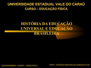 UNIVERSIDADE ESTADUAL VALE DO CARAÚ
                     CURSO – EDUCAÇÃO FÍSICA




                 HISTÓRIA DA EDUCAÇÃO
                 UNIVERSAL E EDUCAÇÃO
                      BRASILEIRA




QUIXERAMOBIM – CEARÁ – MARÇO/2012   PROF.: ANTÔNIO MARTINS DE ALMEIDA FILHO
 