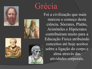 Grécia
  Foi a civilização que mais
     marcou o começo desta
    ciência. Sócrates, Platão,
    Aristóteles e Hipócrates
   contribuíram muito para a
  Educação Física atribuindo
   conceitos até hoje aceitos
   sobre a ligação do corpo e
        alma através das
      atividades corporais.
 