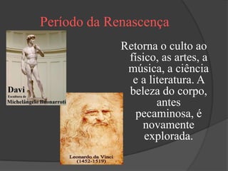 Período da Renascença
             Retorna o culto ao
              físico, as artes, a
              música, a ciência
               e a literatura. A
              beleza do corpo,
                     antes
                pecaminosa, é
                 novamente
                  explorada.
 