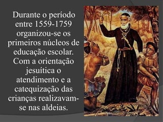 Durante o período
  entre 1559-1759
   organizou-se os
primeiros núcleos de
  educação escolar.
 Com a orientação
      jesuítica o
   atendimento e a
  catequização das
crianças realizavam-
    se nas aldeias.
 