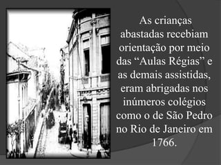 As crianças
 abastadas recebiam
 orientação por meio
das “Aulas Régias” e
as demais assistidas,
 eram abrigadas nos
  inúmeros colégios
como o de São Pedro
no Rio de Janeiro em
        1766.
 